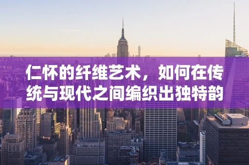 仁怀的纤维艺术，如何在传统与现代之间编织出独特韵味？