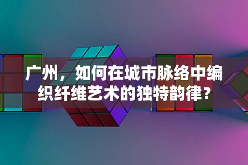 广州，如何在城市脉络中编织纤维艺术的独特韵律？