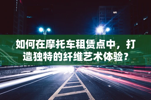 如何在摩托车租赁点中，打造独特的纤维艺术体验？