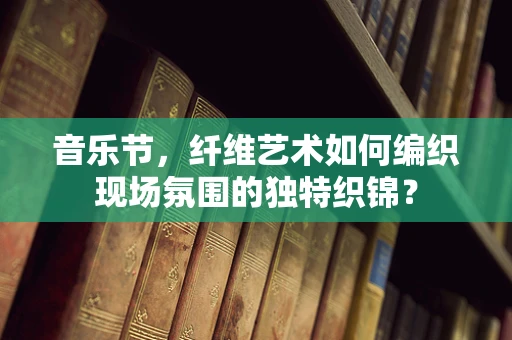 音乐节，纤维艺术如何编织现场氛围的独特织锦？