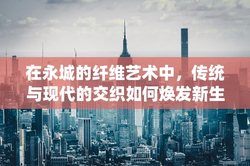 在永城的纤维艺术中，传统与现代的交织如何焕发新生？