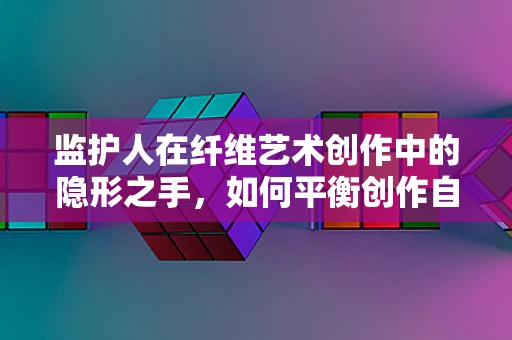 监护人在纤维艺术创作中的隐形之手，如何平衡创作自由与责任？