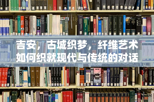 吉安，古城织梦，纤维艺术如何织就现代与传统的对话？