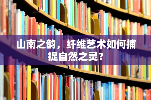 山南之韵，纤维艺术如何捕捉自然之灵？