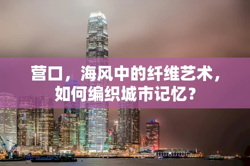 营口，海风中的纤维艺术，如何编织城市记忆？