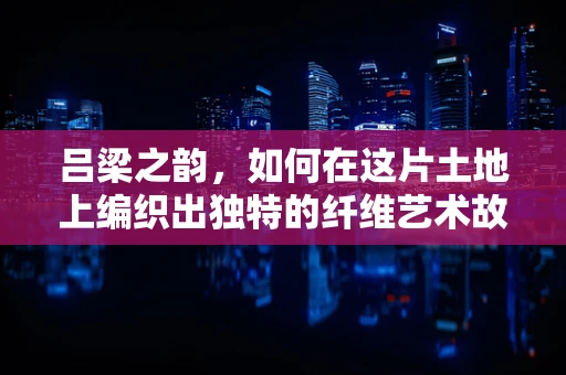 吕梁之韵，如何在这片土地上编织出独特的纤维艺术故事？