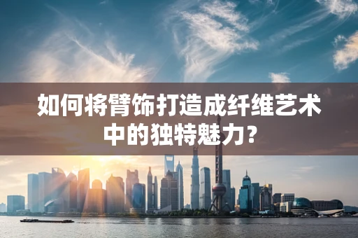 如何将臂饰打造成纤维艺术中的独特魅力？