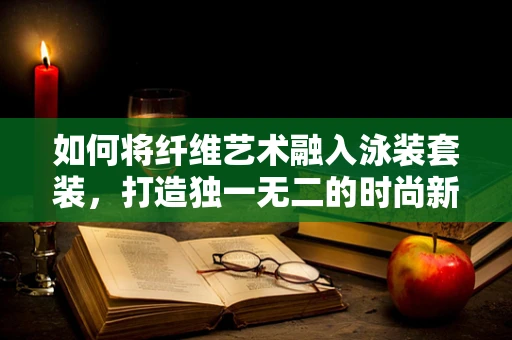 如何将纤维艺术融入泳装套装，打造独一无二的时尚新风尚？