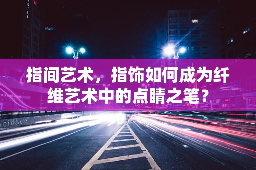 指间艺术，指饰如何成为纤维艺术中的点睛之笔？