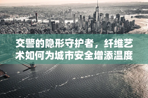 交警的隐形守护者，纤维艺术如何为城市安全增添温度？