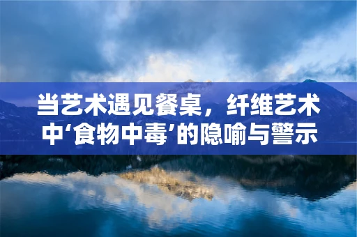 当艺术遇见餐桌，纤维艺术中‘食物中毒’的隐喻与警示