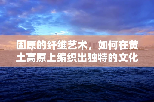 固原的纤维艺术，如何在黄土高原上编织出独特的文化韵律？