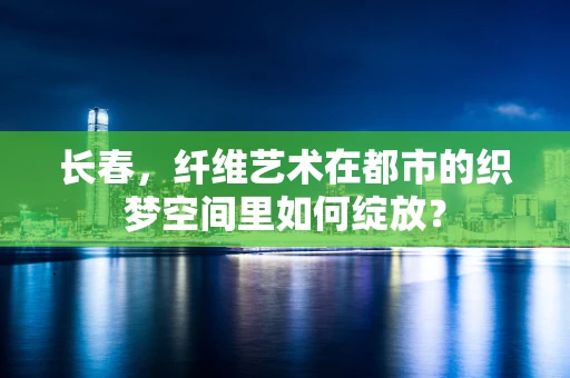 长春，纤维艺术在都市的织梦空间里如何绽放？