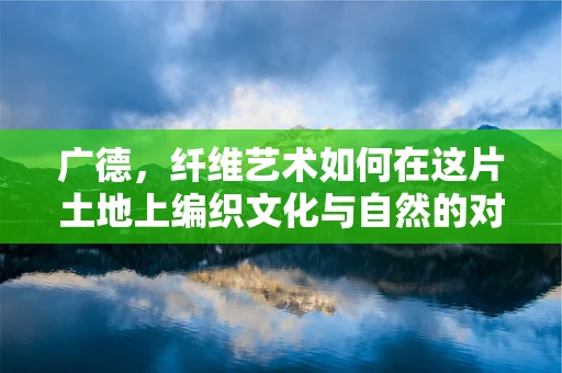 广德，纤维艺术如何在这片土地上编织文化与自然的对话？